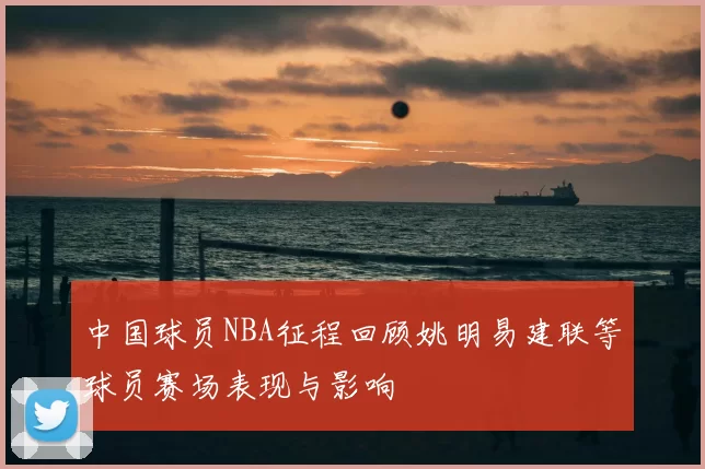 中国球员NBA征程回顾姚明易建联等球员赛场表现与影响
