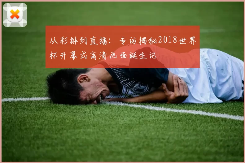 从彩排到直播：专访揭秘2018世界杯开幕式高清画面诞生记