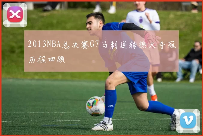 2013NBA总决赛G7马刺逆转热火夺冠历程回顾