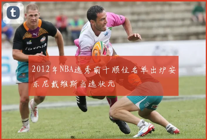 2012年NBA选秀前十顺位名单出炉安东尼戴维斯当选状元