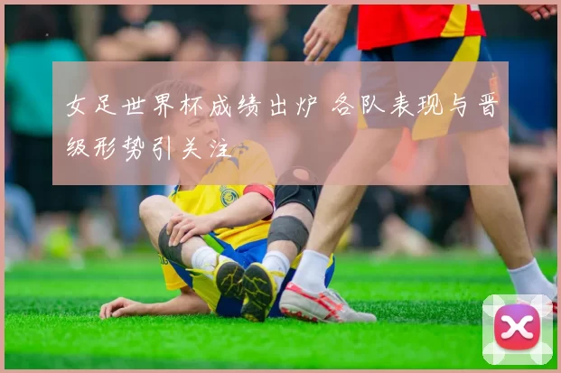 女足世界杯成绩出炉 各队表现与晋级形势引关注