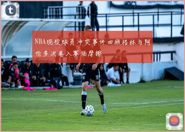 NBA现役球员冲突事件回顾格林与阿伦多次卷入赛场摩擦