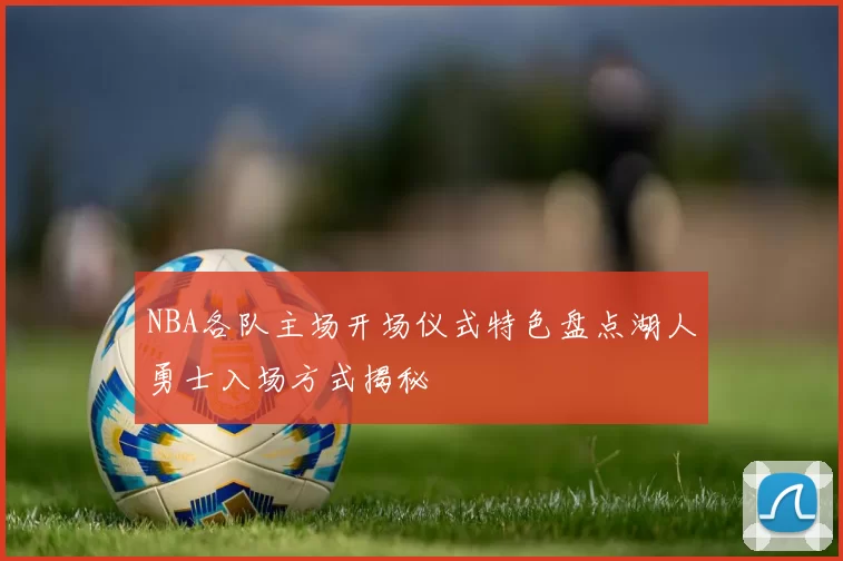 NBA各队主场开场仪式特色盘点湖人勇士入场方式揭秘