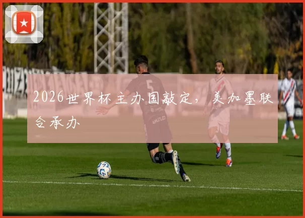 2026世界杯主办国敲定，美加墨联合承办