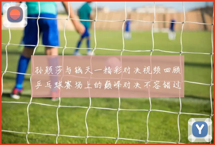 孙颖莎与钱天一精彩对决视频回顾乒乓球赛场上的巅峰对决不容错过