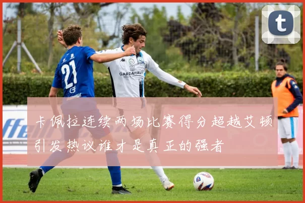 卡佩拉连续两场比赛得分超越艾顿引发热议谁才是真正的强者