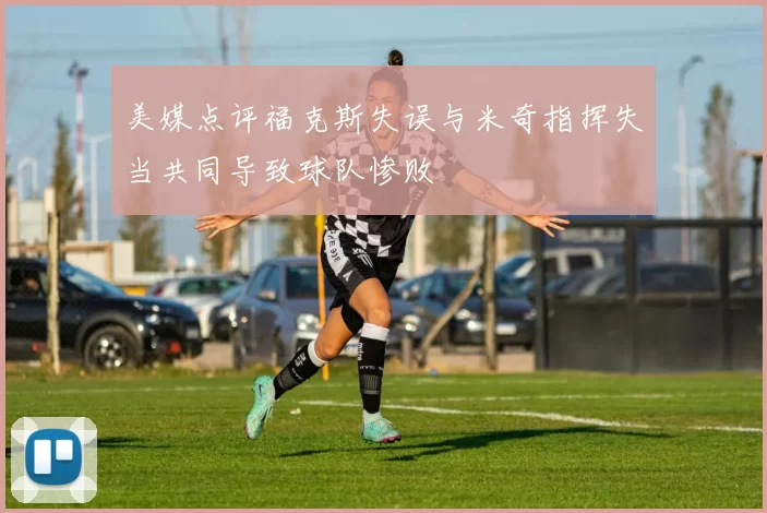 美媒点评福克斯失误与米奇指挥失当共同导致球队惨败