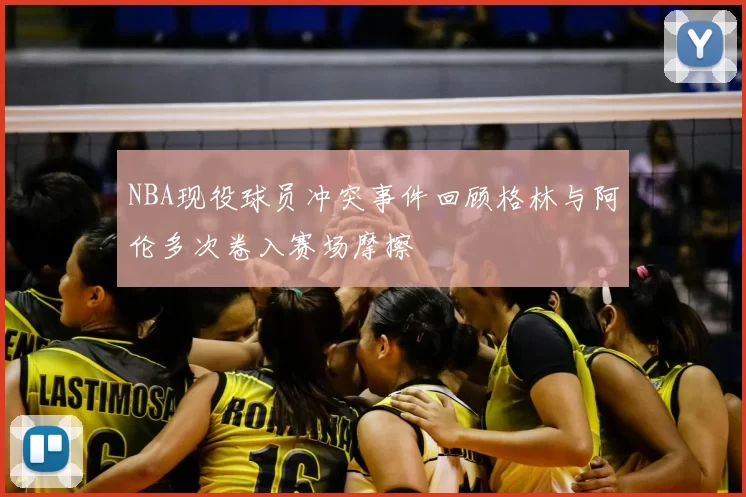NBA现役球员冲突事件回顾格林与阿伦多次卷入赛场摩擦