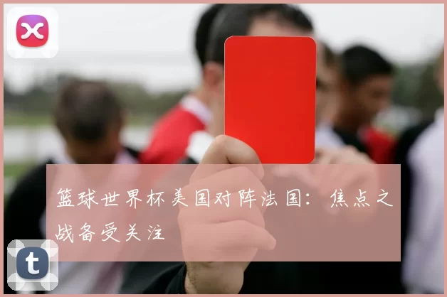 篮球世界杯美国对阵法国:焦点之战备受关注