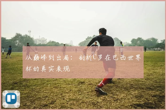 从巅峰到出局：剖析C罗在巴西世界杯的真实表现