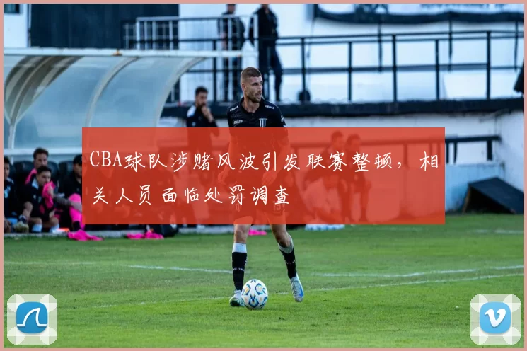 CBA球队涉赌风波引发联赛整顿,相关人员面临处罚调查