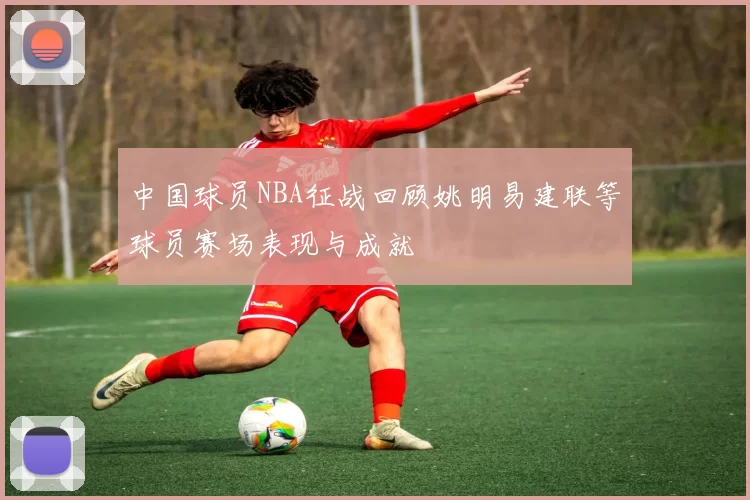 中国球员NBA征战回顾姚明易建联等球员赛场表现与成就