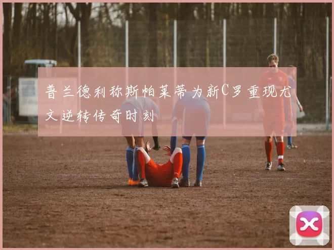普兰德利称斯帕莱蒂为新C罗重现尤文逆转传奇时刻