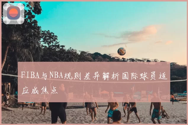 FIBA与NBA规则差异解析国际球员适应成焦点