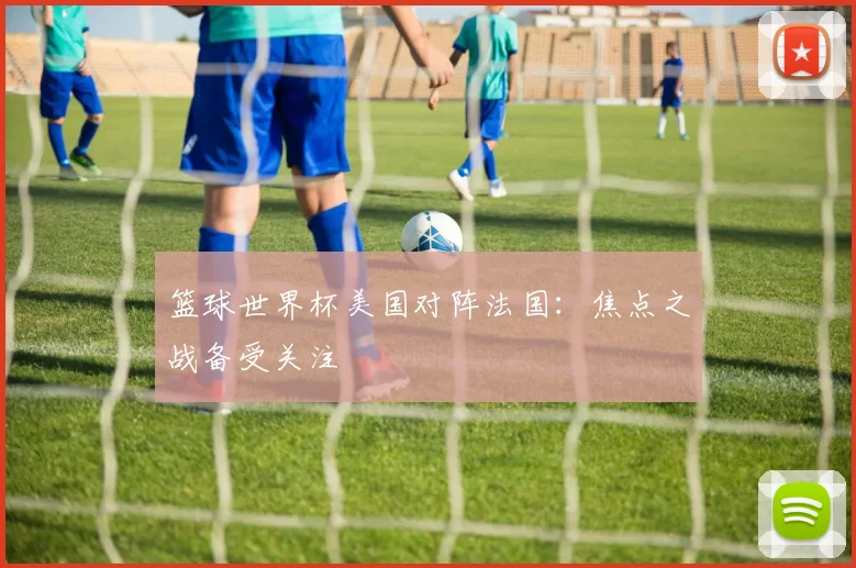 篮球世界杯美国对阵法国:焦点之战备受关注