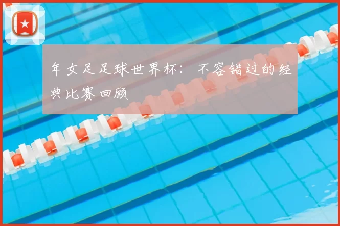 年女足足球世界杯：不容错过的经典比赛回顾