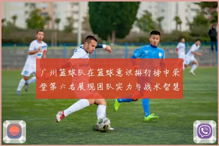 广州篮球队在篮球意识排行榜中荣登第六名展现团队实力与战术智慧