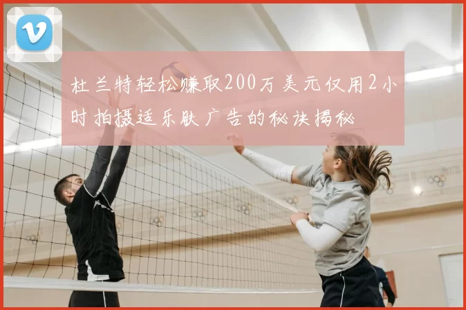杜兰特轻松赚取200万美元仅用2小时拍摄适乐肤广告的秘诀揭秘