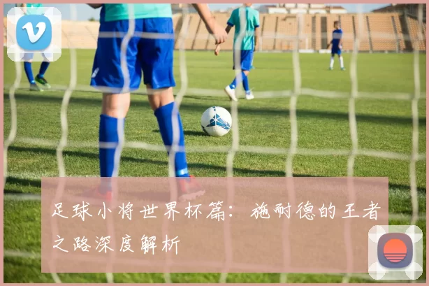 足球小将世界杯篇：施耐德的王者之路深度解析