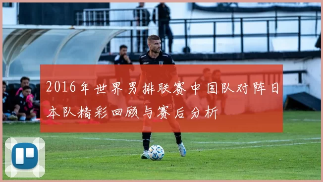 2016年世界男排联赛中国队对阵日本队精彩回顾与赛后分析