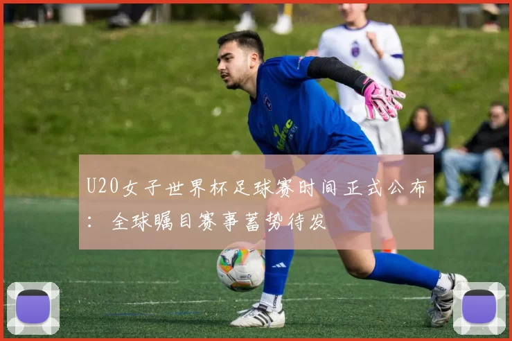 U20女子世界杯足球赛时间正式公布：全球瞩目赛事蓄势待发