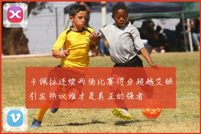 卡佩拉连续两场比赛得分超越艾顿引发热议谁才是真正的强者
