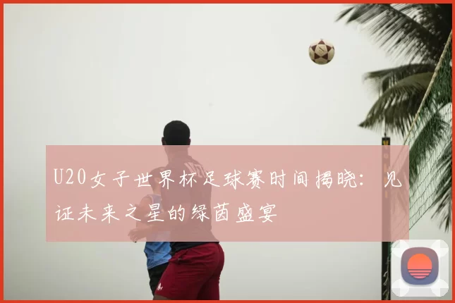 U20女子世界杯足球赛时间揭晓：见证未来之星的绿茵盛宴