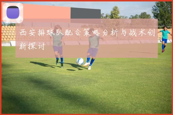 西安排球队配合策略分析与战术创新探讨