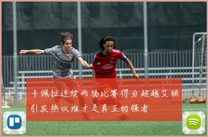 卡佩拉连续两场比赛得分超越艾顿引发热议谁才是真正的强者