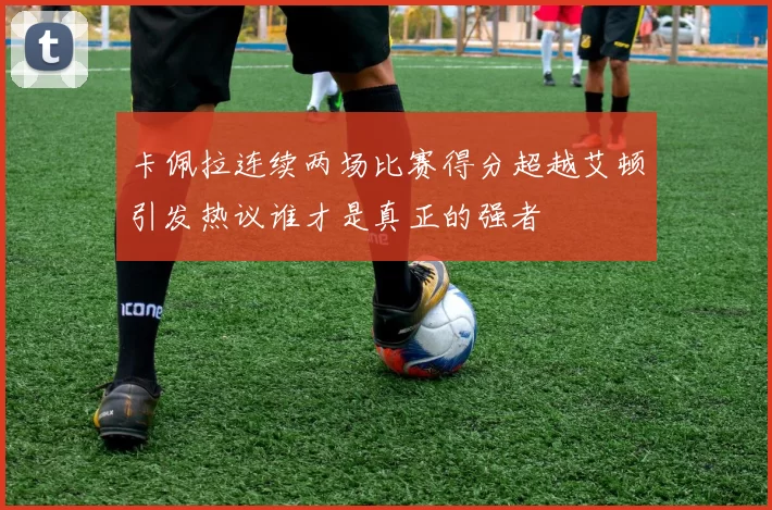卡佩拉连续两场比赛得分超越艾顿引发热议谁才是真正的强者