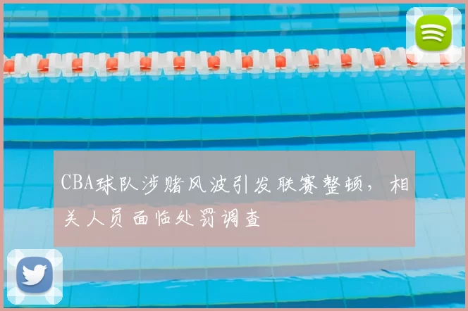 CBA球队涉赌风波引发联赛整顿，相关人员面临处罚调查
