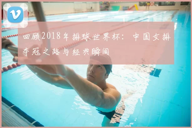 回顾2018年排球世界杯：中国女排夺冠之路与经典瞬间
