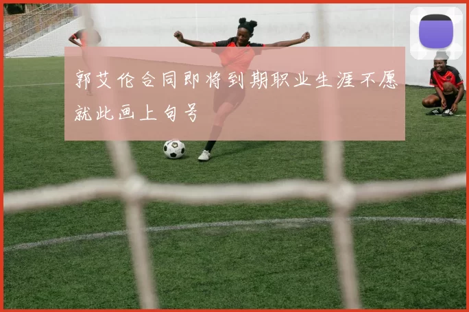 郭艾伦合同即将到期职业生涯不愿就此画上句号
