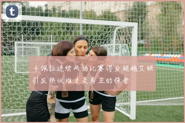 卡佩拉连续两场比赛得分超越艾顿引发热议谁才是真正的强者
