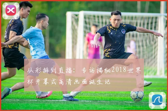 从彩排到直播：专访揭秘2018世界杯开幕式高清画面诞生记