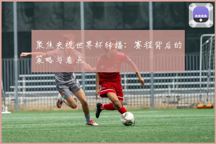 聚焦央视世界杯转播：赛程背后的策略与看点