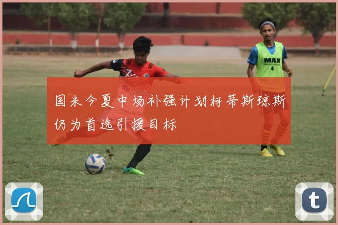 国米今夏中场补强计划柯蒂斯琼斯仍为首选引援目标