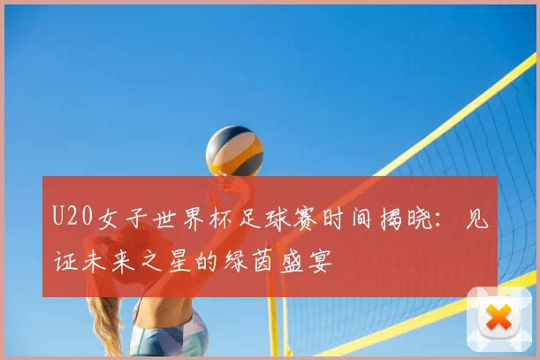 U20女子世界杯足球赛时间揭晓:见证未来之星的绿茵盛宴