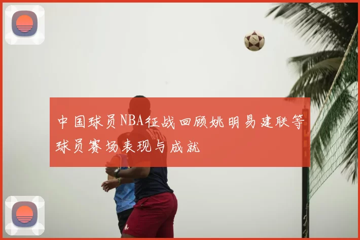 中国球员NBA征战回顾姚明易建联等球员赛场表现与成就