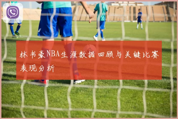 林书豪NBA生涯数据回顾与关键比赛表现分析