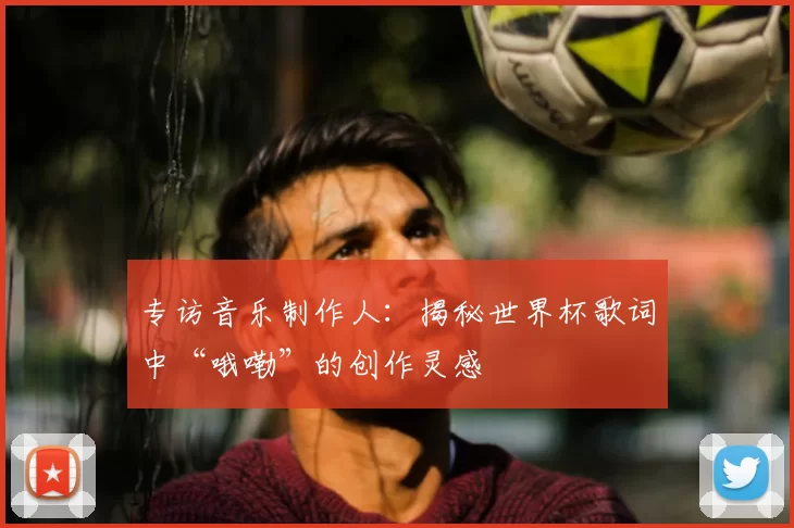 专访音乐制作人：揭秘世界杯歌词中“哦嘞”的创作灵感