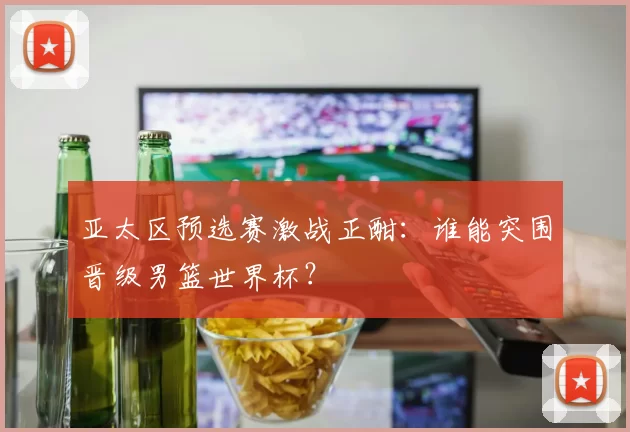 亚太区预选赛激战正酣：谁能突围晋级男篮世界杯？