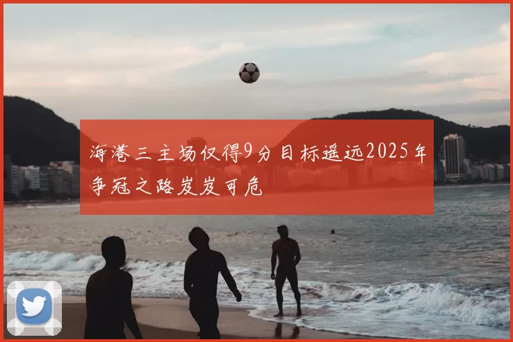 海港三主场仅得9分目标遥远2025年争冠之路岌岌可危