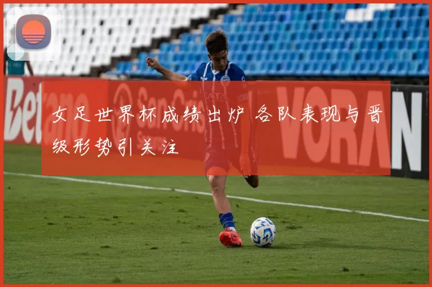 女足世界杯成绩出炉 各队表现与晋级形势引关注