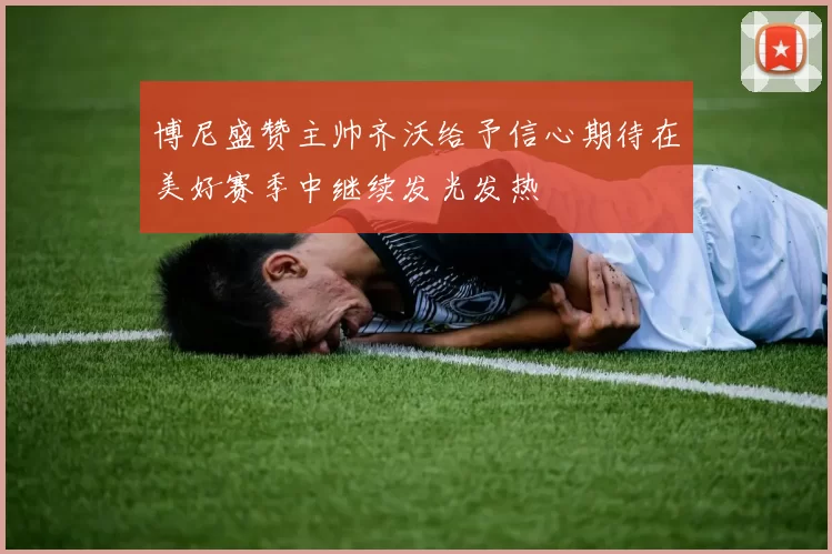 博尼盛赞主帅齐沃给予信心期待在美好赛季中继续发光发热