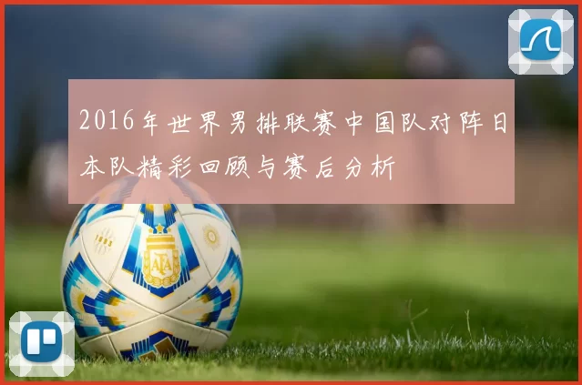 2016年世界男排联赛中国队对阵日本队精彩回顾与赛后分析
